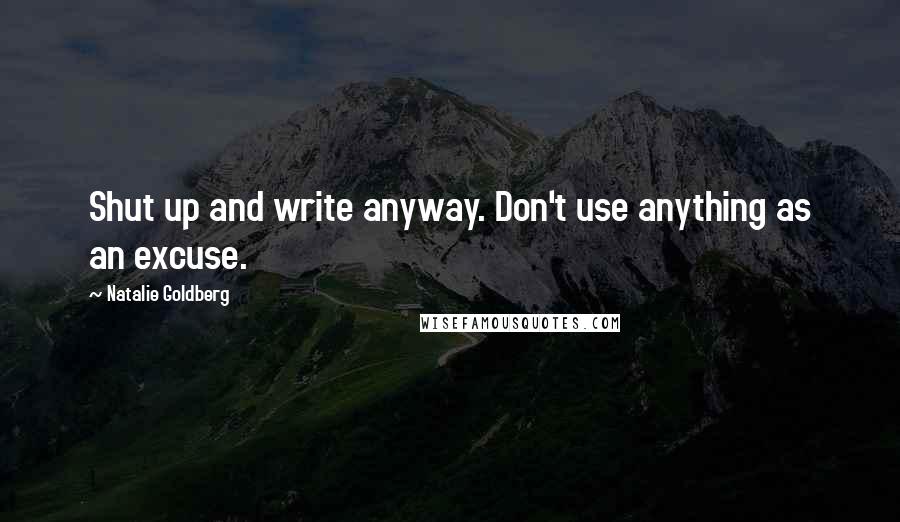 Natalie Goldberg Quotes: Shut up and write anyway. Don't use anything as an excuse.