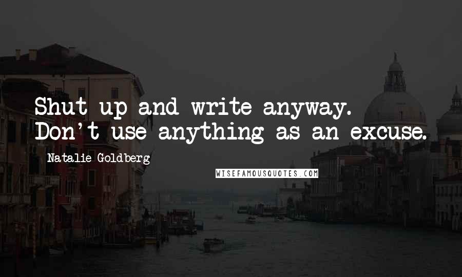 Natalie Goldberg Quotes: Shut up and write anyway. Don't use anything as an excuse.