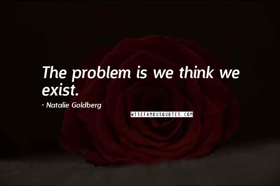 Natalie Goldberg Quotes: The problem is we think we exist.