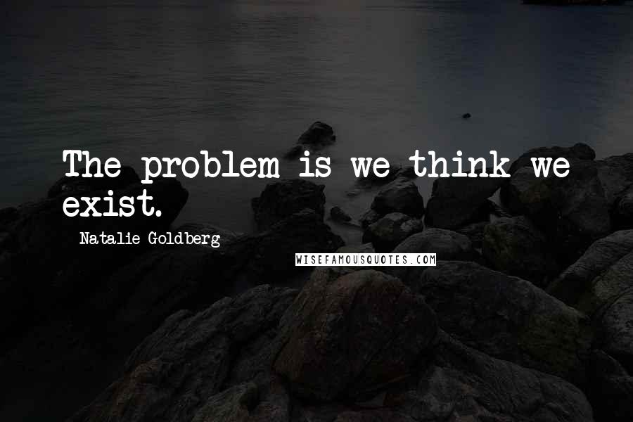 Natalie Goldberg Quotes: The problem is we think we exist.