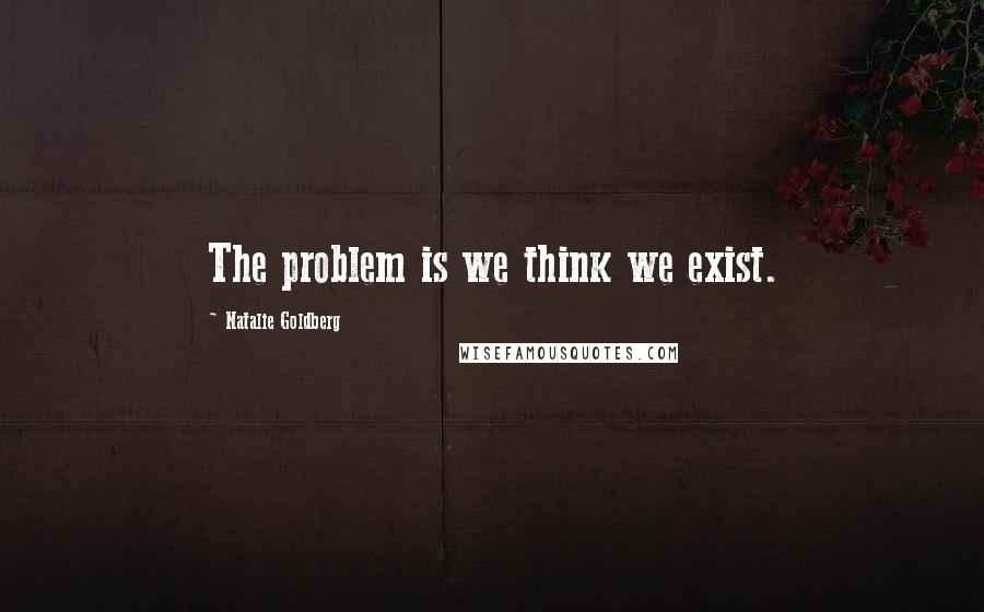 Natalie Goldberg Quotes: The problem is we think we exist.