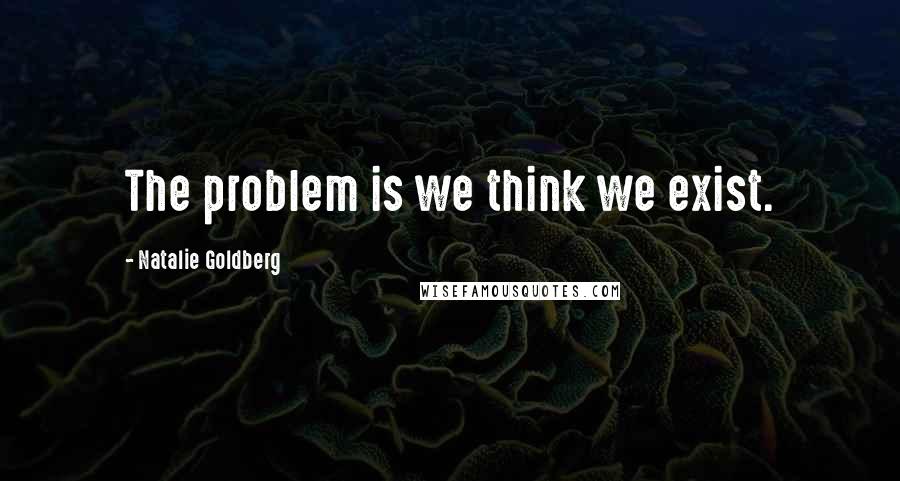 Natalie Goldberg Quotes: The problem is we think we exist.