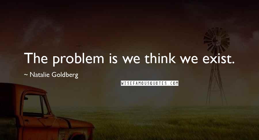 Natalie Goldberg Quotes: The problem is we think we exist.