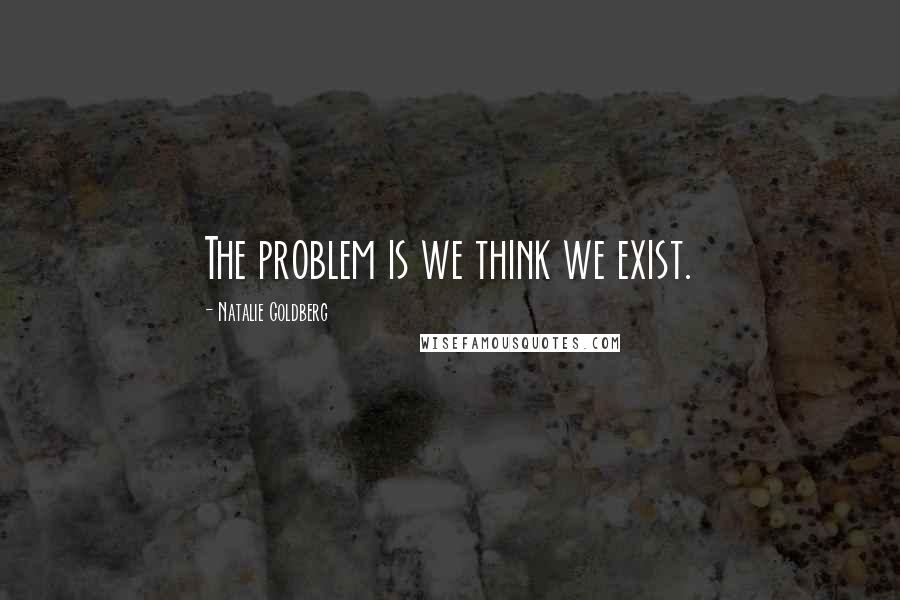 Natalie Goldberg Quotes: The problem is we think we exist.