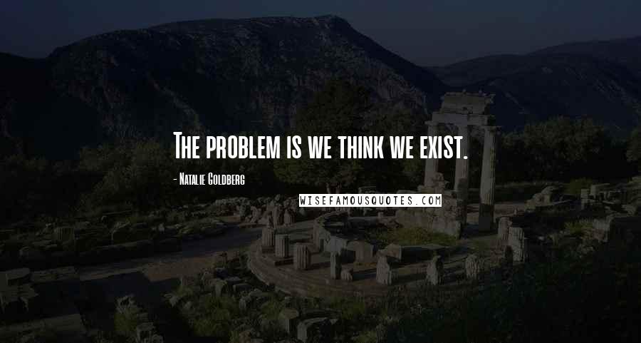 Natalie Goldberg Quotes: The problem is we think we exist.