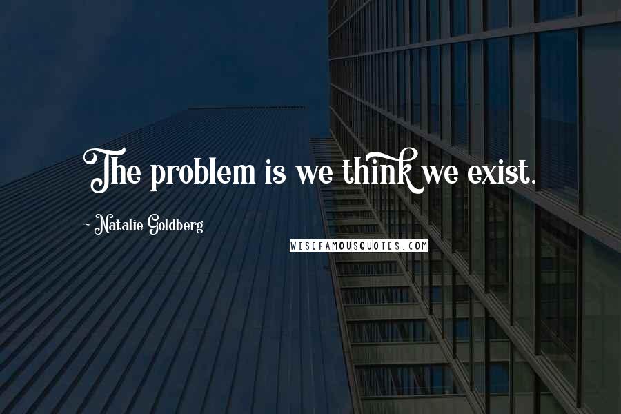 Natalie Goldberg Quotes: The problem is we think we exist.