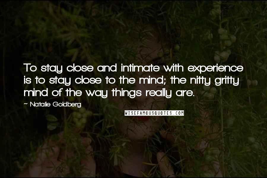 Natalie Goldberg Quotes: To stay close and intimate with experience is to stay close to the mind; the nitty gritty mind of the way things really are.