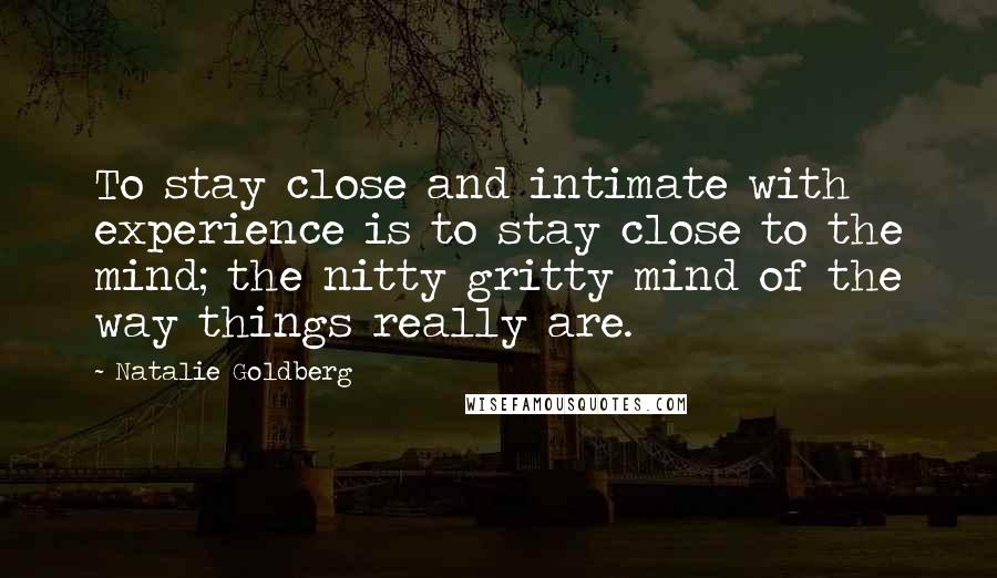 Natalie Goldberg Quotes: To stay close and intimate with experience is to stay close to the mind; the nitty gritty mind of the way things really are.