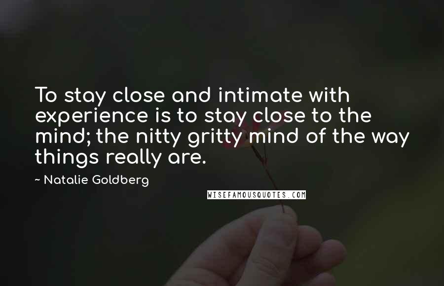 Natalie Goldberg Quotes: To stay close and intimate with experience is to stay close to the mind; the nitty gritty mind of the way things really are.