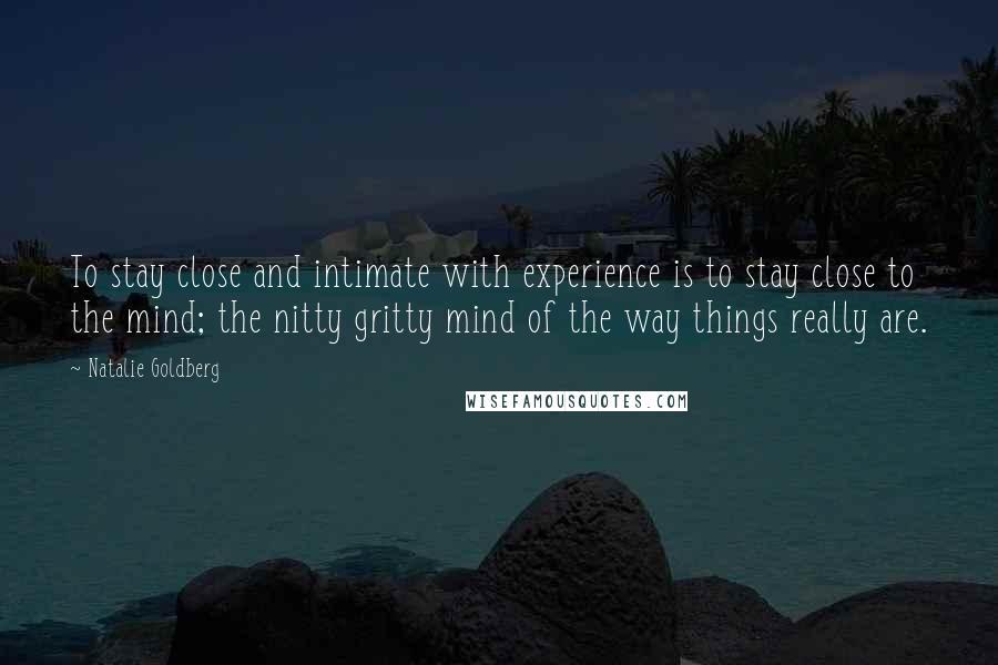 Natalie Goldberg Quotes: To stay close and intimate with experience is to stay close to the mind; the nitty gritty mind of the way things really are.