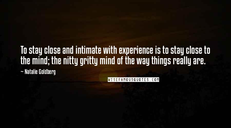 Natalie Goldberg Quotes: To stay close and intimate with experience is to stay close to the mind; the nitty gritty mind of the way things really are.