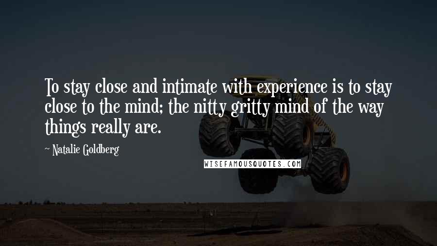 Natalie Goldberg Quotes: To stay close and intimate with experience is to stay close to the mind; the nitty gritty mind of the way things really are.