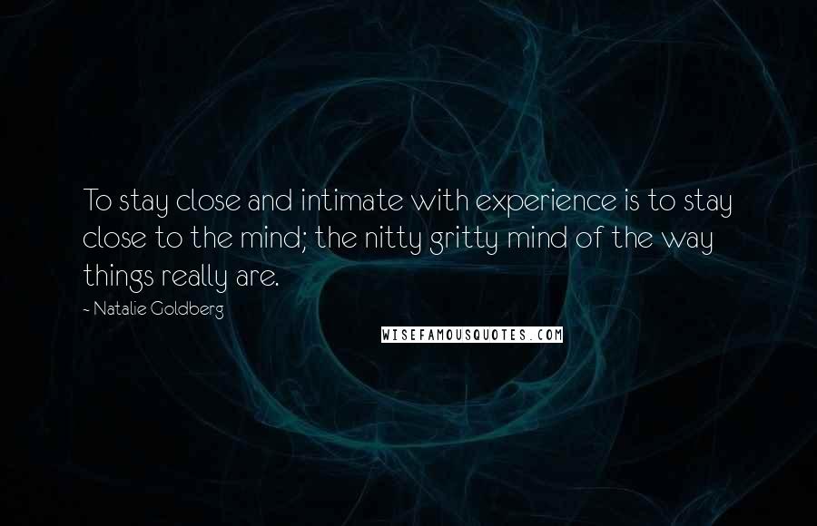 Natalie Goldberg Quotes: To stay close and intimate with experience is to stay close to the mind; the nitty gritty mind of the way things really are.