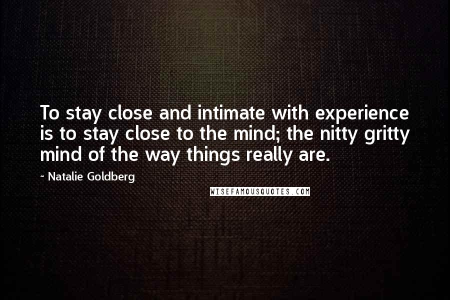 Natalie Goldberg Quotes: To stay close and intimate with experience is to stay close to the mind; the nitty gritty mind of the way things really are.