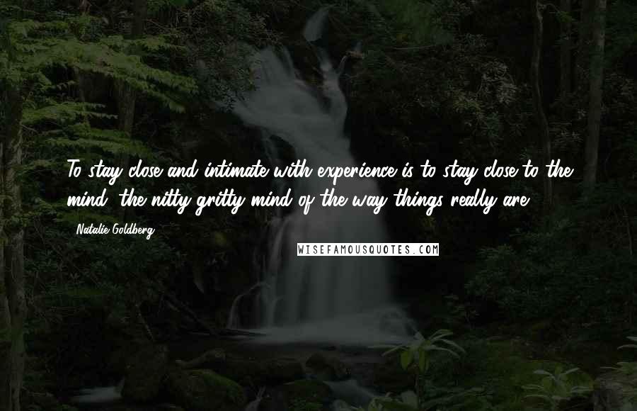 Natalie Goldberg Quotes: To stay close and intimate with experience is to stay close to the mind; the nitty gritty mind of the way things really are.