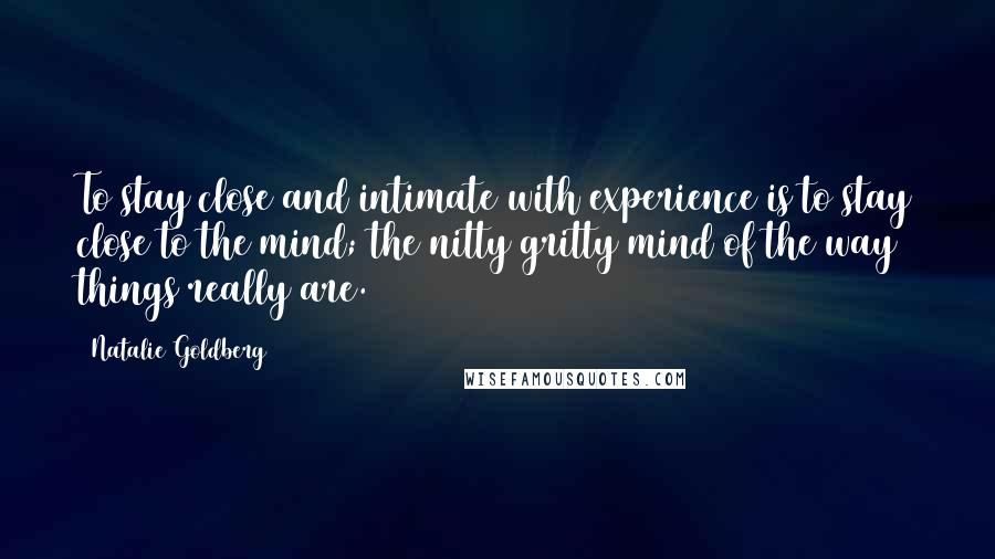 Natalie Goldberg Quotes: To stay close and intimate with experience is to stay close to the mind; the nitty gritty mind of the way things really are.