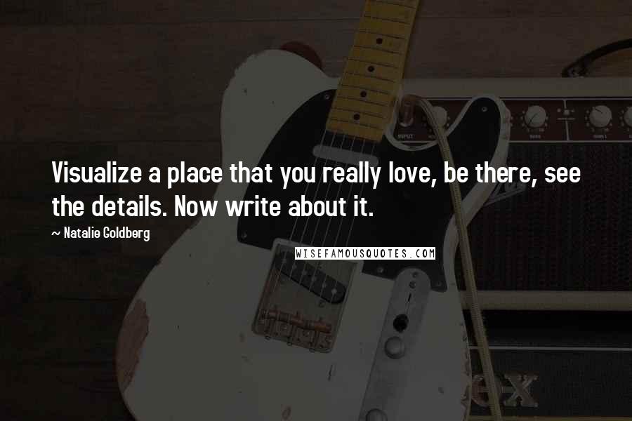 Natalie Goldberg Quotes: Visualize a place that you really love, be there, see the details. Now write about it.