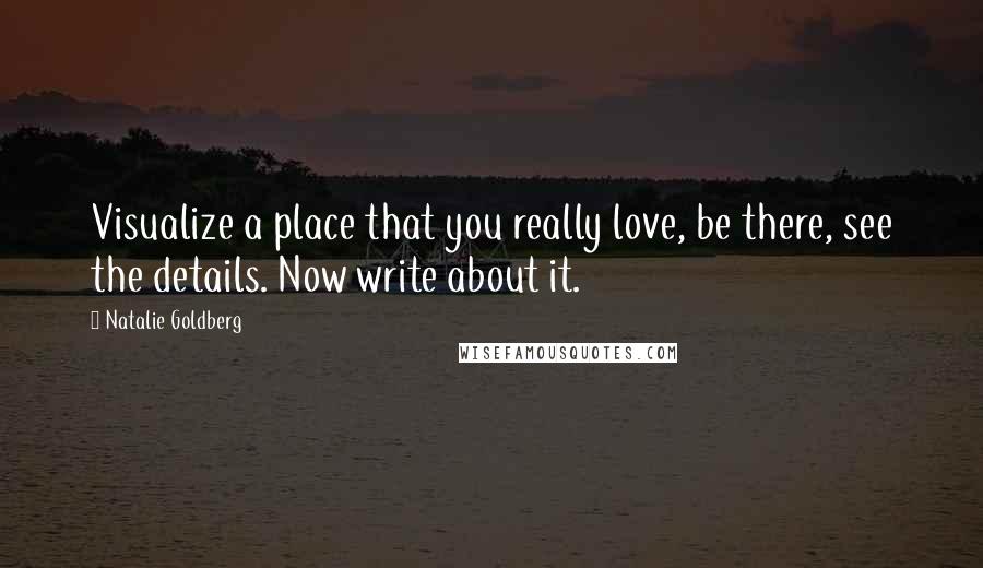 Natalie Goldberg Quotes: Visualize a place that you really love, be there, see the details. Now write about it.