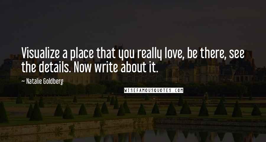 Natalie Goldberg Quotes: Visualize a place that you really love, be there, see the details. Now write about it.