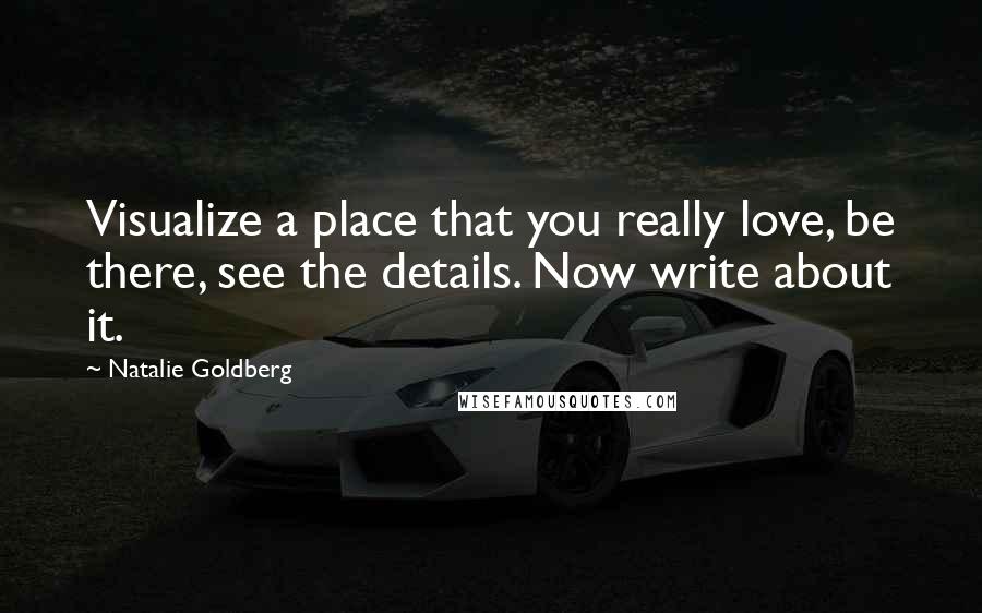 Natalie Goldberg Quotes: Visualize a place that you really love, be there, see the details. Now write about it.