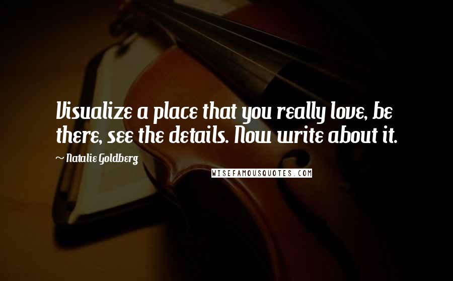 Natalie Goldberg Quotes: Visualize a place that you really love, be there, see the details. Now write about it.