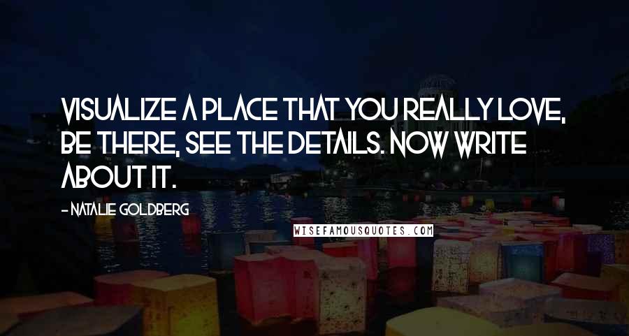 Natalie Goldberg Quotes: Visualize a place that you really love, be there, see the details. Now write about it.