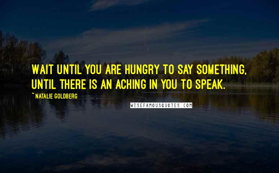 Natalie Goldberg Quotes: Wait until you are hungry to say something, until there is an aching in you to speak.