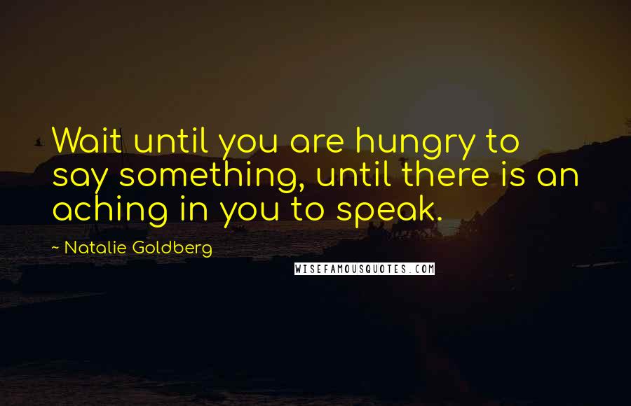 Natalie Goldberg Quotes: Wait until you are hungry to say something, until there is an aching in you to speak.