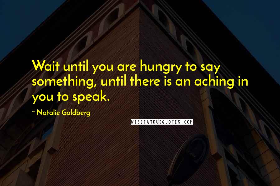 Natalie Goldberg Quotes: Wait until you are hungry to say something, until there is an aching in you to speak.