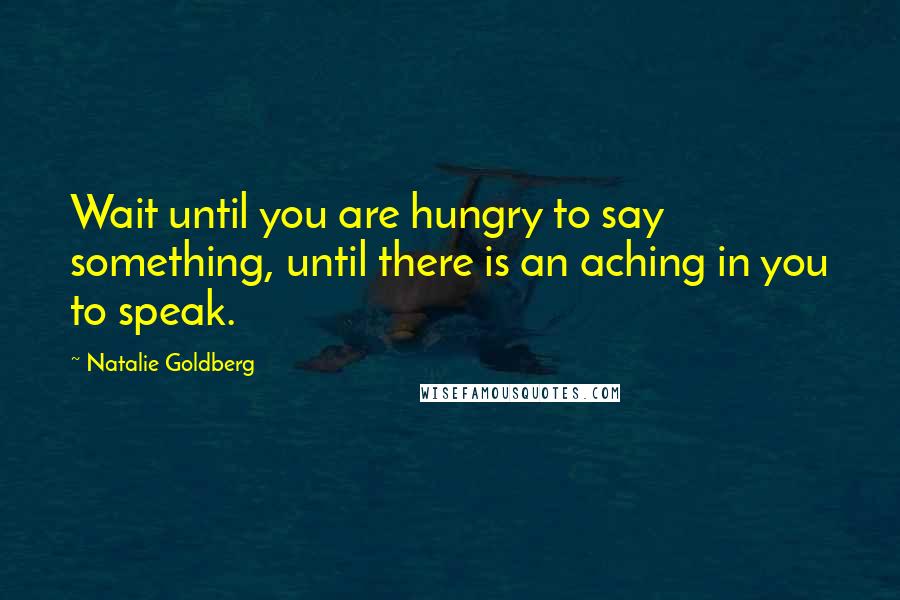 Natalie Goldberg Quotes: Wait until you are hungry to say something, until there is an aching in you to speak.