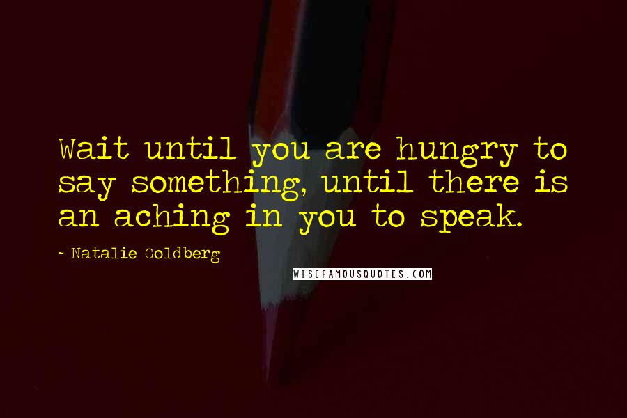 Natalie Goldberg Quotes: Wait until you are hungry to say something, until there is an aching in you to speak.