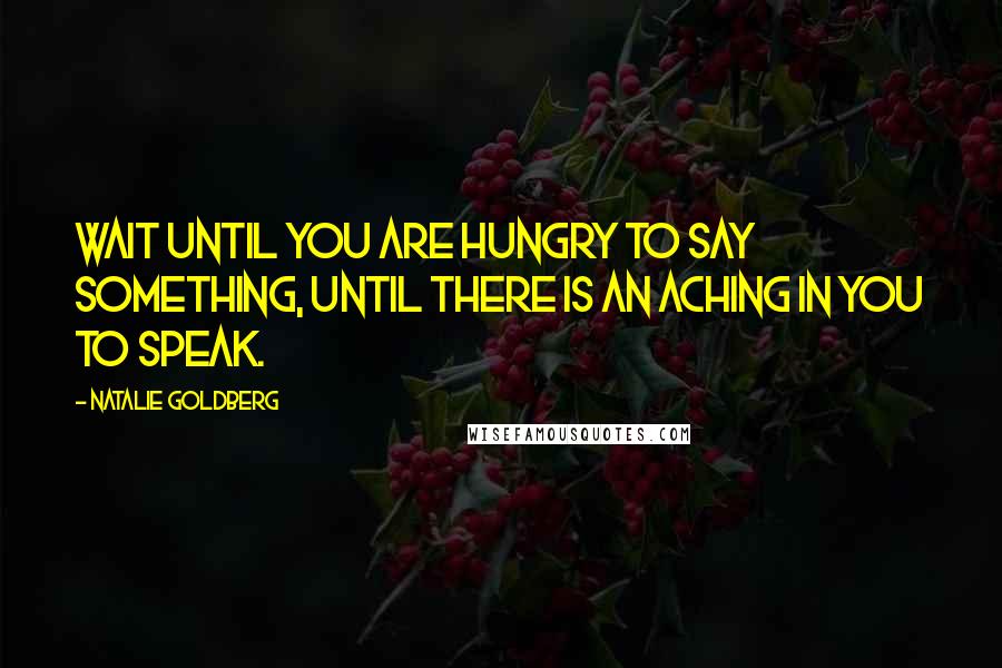 Natalie Goldberg Quotes: Wait until you are hungry to say something, until there is an aching in you to speak.