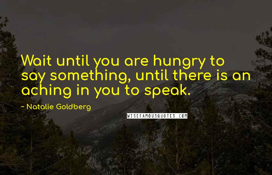 Natalie Goldberg Quotes: Wait until you are hungry to say something, until there is an aching in you to speak.