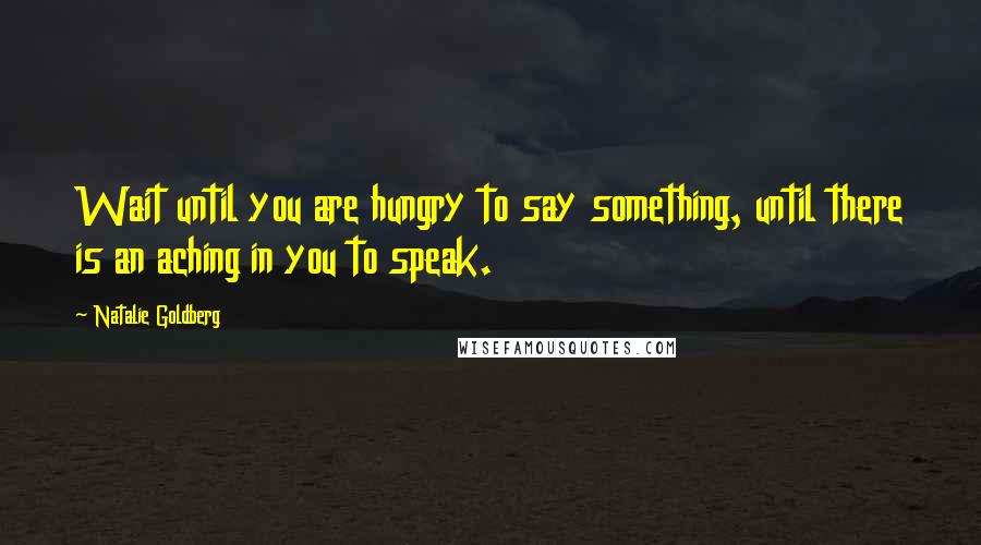 Natalie Goldberg Quotes: Wait until you are hungry to say something, until there is an aching in you to speak.