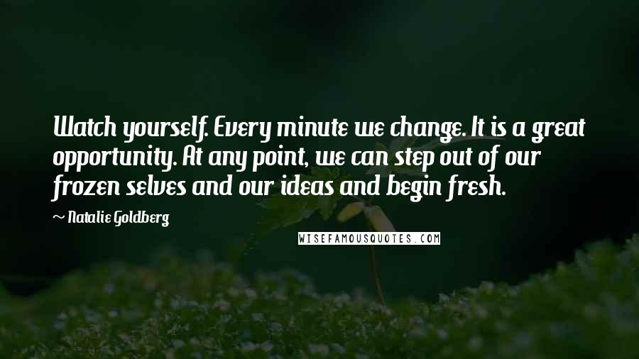 Natalie Goldberg Quotes: Watch yourself. Every minute we change. It is a great opportunity. At any point, we can step out of our frozen selves and our ideas and begin fresh.