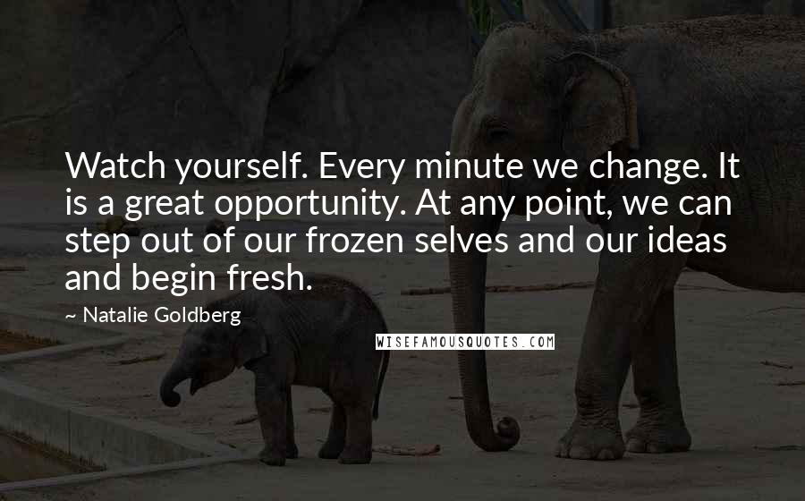 Natalie Goldberg Quotes: Watch yourself. Every minute we change. It is a great opportunity. At any point, we can step out of our frozen selves and our ideas and begin fresh.