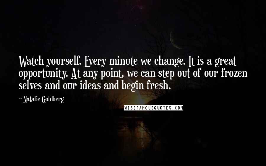 Natalie Goldberg Quotes: Watch yourself. Every minute we change. It is a great opportunity. At any point, we can step out of our frozen selves and our ideas and begin fresh.