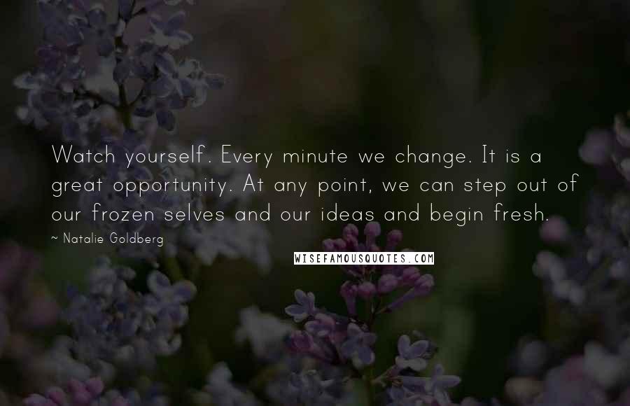 Natalie Goldberg Quotes: Watch yourself. Every minute we change. It is a great opportunity. At any point, we can step out of our frozen selves and our ideas and begin fresh.