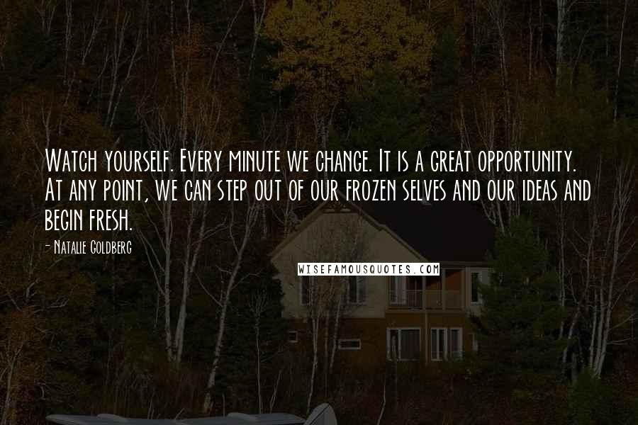 Natalie Goldberg Quotes: Watch yourself. Every minute we change. It is a great opportunity. At any point, we can step out of our frozen selves and our ideas and begin fresh.