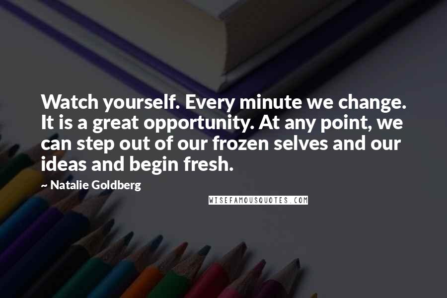 Natalie Goldberg Quotes: Watch yourself. Every minute we change. It is a great opportunity. At any point, we can step out of our frozen selves and our ideas and begin fresh.