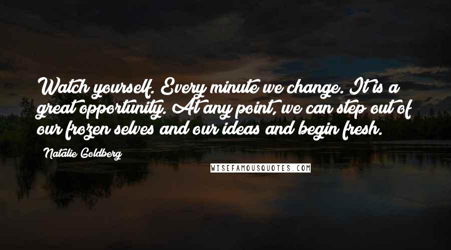 Natalie Goldberg Quotes: Watch yourself. Every minute we change. It is a great opportunity. At any point, we can step out of our frozen selves and our ideas and begin fresh.