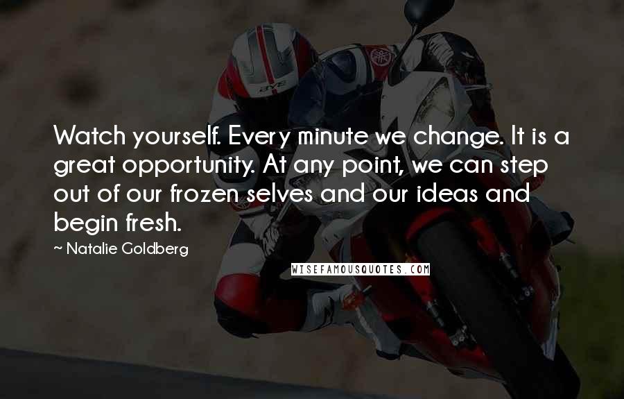 Natalie Goldberg Quotes: Watch yourself. Every minute we change. It is a great opportunity. At any point, we can step out of our frozen selves and our ideas and begin fresh.