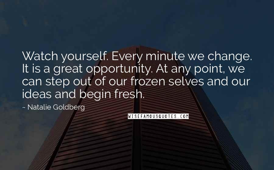 Natalie Goldberg Quotes: Watch yourself. Every minute we change. It is a great opportunity. At any point, we can step out of our frozen selves and our ideas and begin fresh.