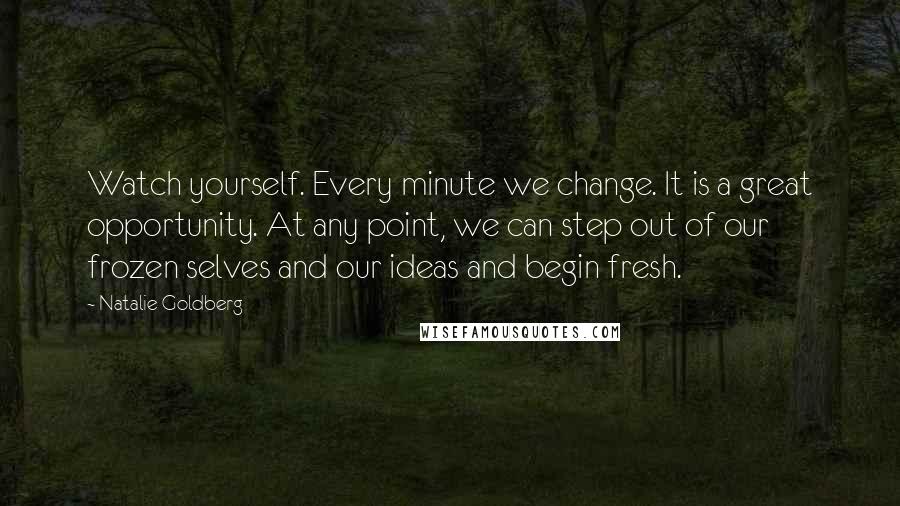 Natalie Goldberg Quotes: Watch yourself. Every minute we change. It is a great opportunity. At any point, we can step out of our frozen selves and our ideas and begin fresh.