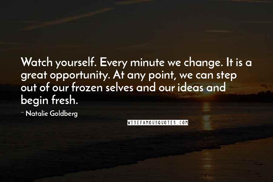 Natalie Goldberg Quotes: Watch yourself. Every minute we change. It is a great opportunity. At any point, we can step out of our frozen selves and our ideas and begin fresh.