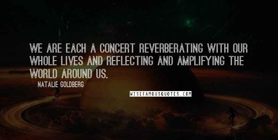 Natalie Goldberg Quotes: We are each a concert reverberating with our whole lives and reflecting and amplifying the world around us.