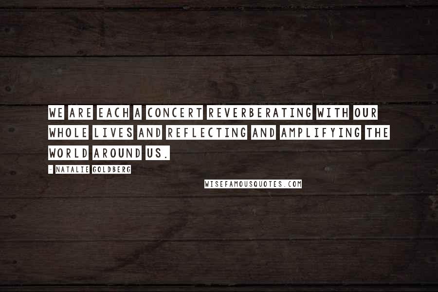 Natalie Goldberg Quotes: We are each a concert reverberating with our whole lives and reflecting and amplifying the world around us.