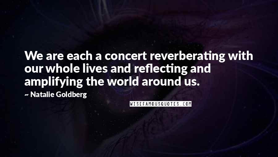 Natalie Goldberg Quotes: We are each a concert reverberating with our whole lives and reflecting and amplifying the world around us.