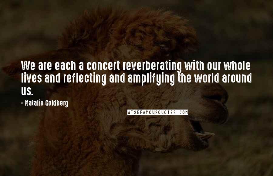 Natalie Goldberg Quotes: We are each a concert reverberating with our whole lives and reflecting and amplifying the world around us.