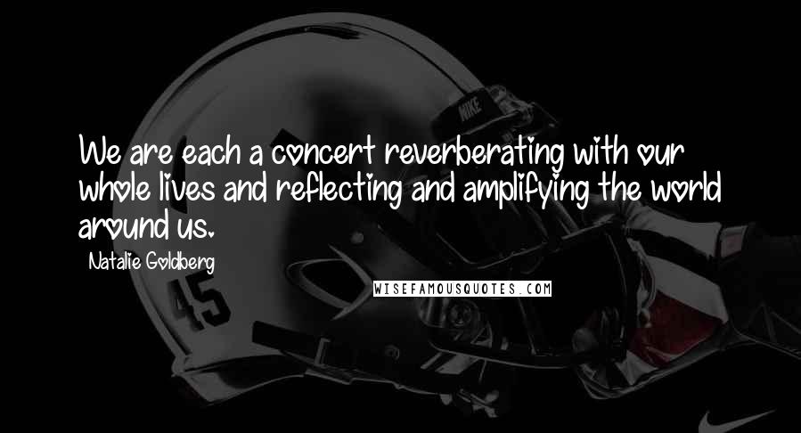 Natalie Goldberg Quotes: We are each a concert reverberating with our whole lives and reflecting and amplifying the world around us.